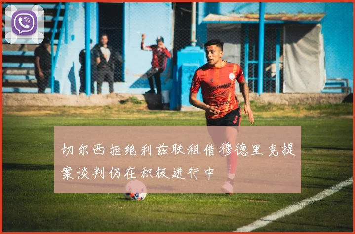 切尔西拒绝利兹联租借穆德里克提案谈判仍在积极进行中