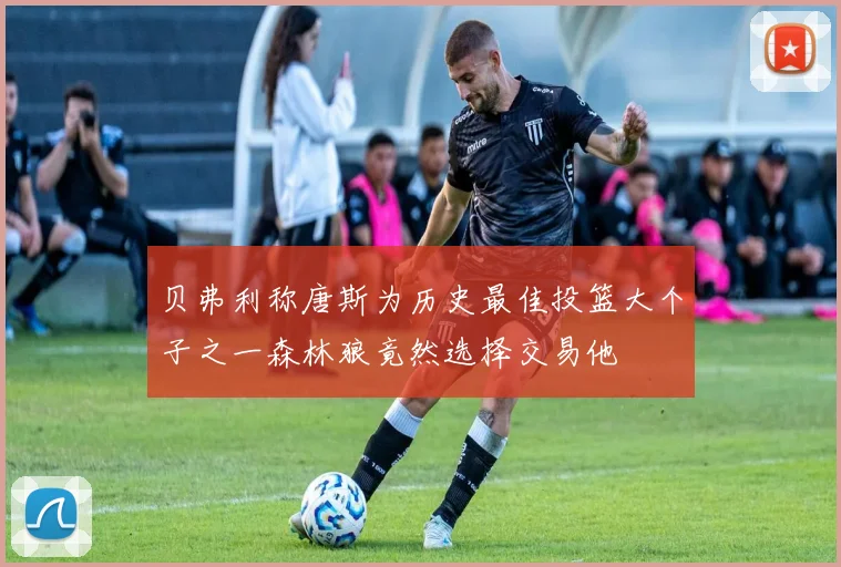 贝弗利称唐斯为历史最佳投篮大个子之一森林狼竟然选择交易他