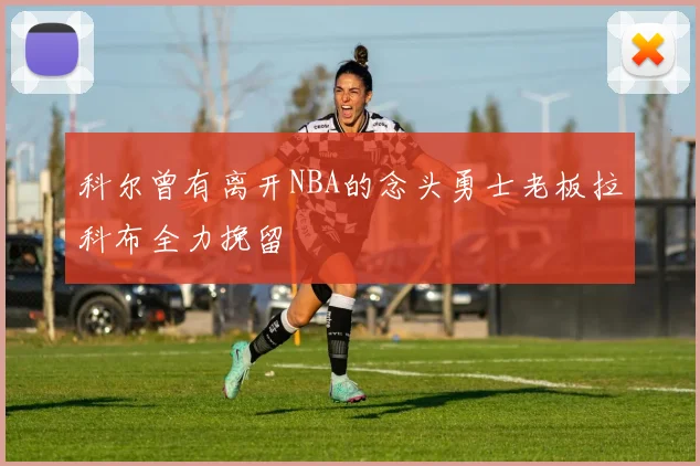科尔曾有离开NBA的念头勇士老板拉科布全力挽留