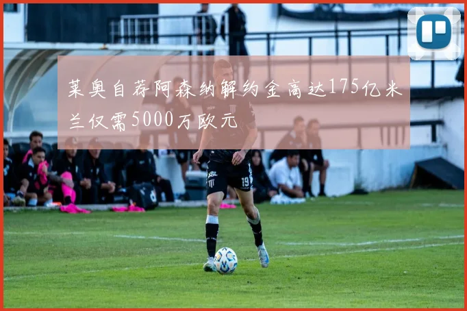 莱奥自荐阿森纳解约金高达175亿米兰仅需5000万欧元