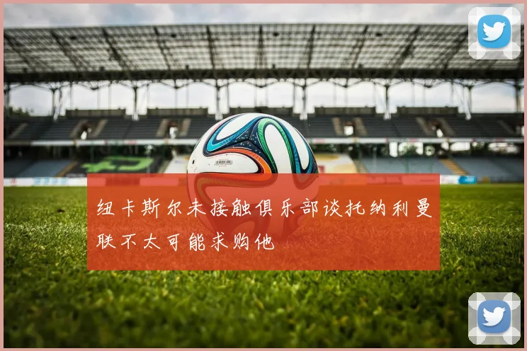 纽卡斯尔未接触俱乐部谈托纳利曼联不太可能求购他