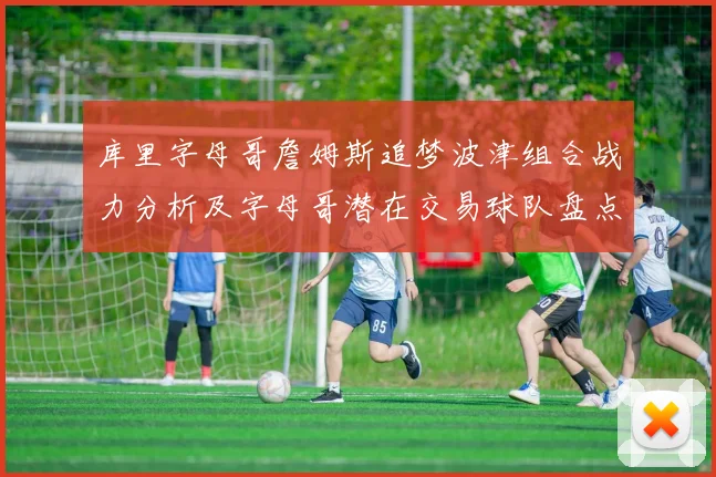 库里字母哥詹姆斯追梦波津组合战力分析及字母哥潜在交易球队盘点