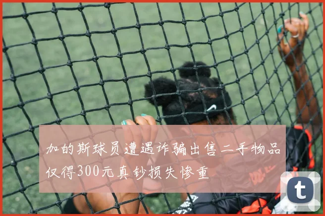 加的斯球员遭遇诈骗出售二手物品仅得300元真钞损失惨重