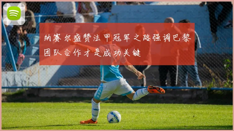 纳赛尔盛赞法甲冠军之路强调巴黎团队合作才是成功关键
