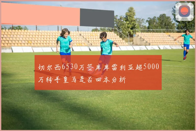 切尔西6530万签库库雷利亚超5000万转手皇马是否回本分析