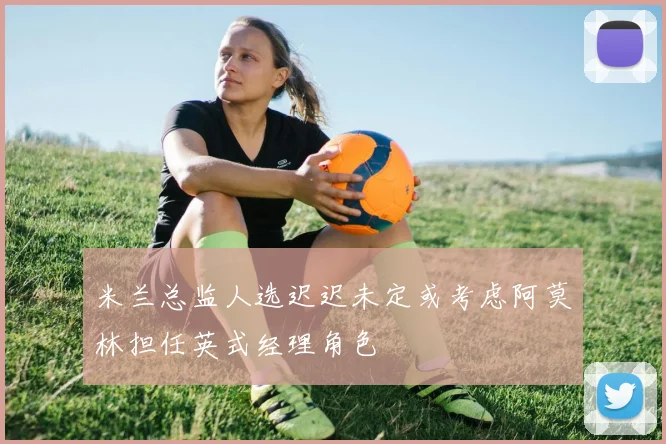 米兰总监人选迟迟未定或考虑阿莫林担任英式经理角色