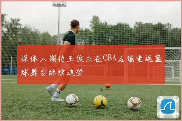 媒体人期待王俊杰在CBA后能重返篮球舞台继续追梦
