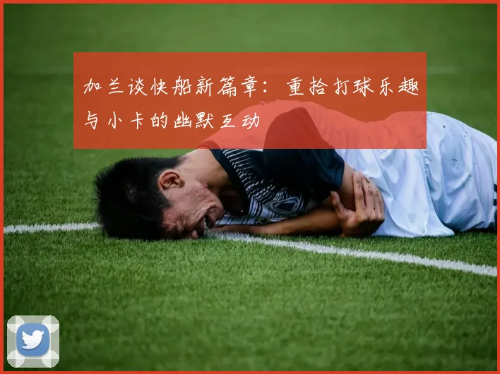 加兰谈快船新篇章：重拾打球乐趣与小卡的幽默互动