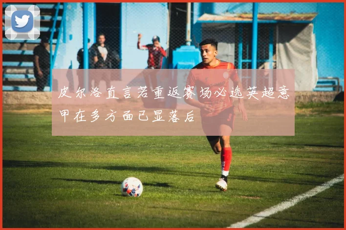 皮尔洛直言若重返赛场必选英超意甲在多方面已显落后