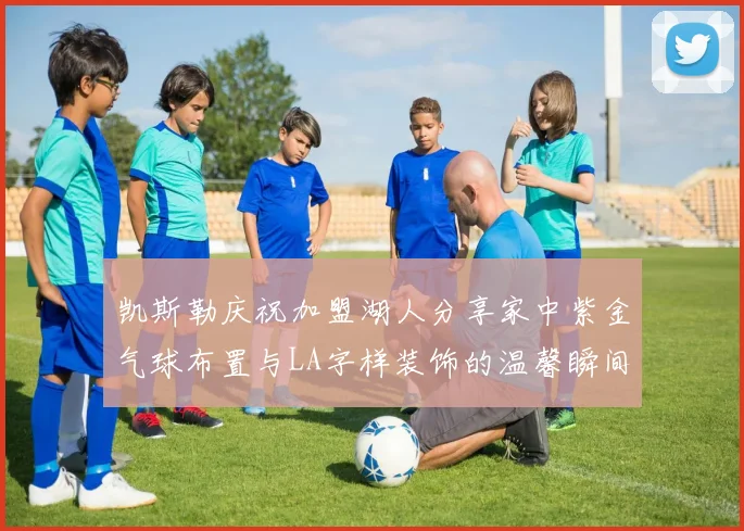 凯斯勒庆祝加盟湖人分享家中紫金气球布置与LA字样装饰的温馨瞬间