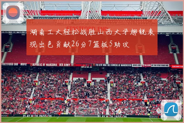 湖南工大轻松战胜山西大学柳锐表现出色贡献26分7篮板5助攻