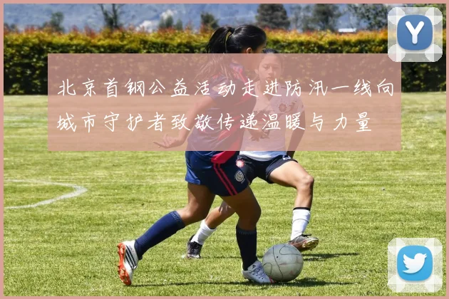 北京首钢公益活动走进防汛一线向城市守护者致敬传递温暖与力量
