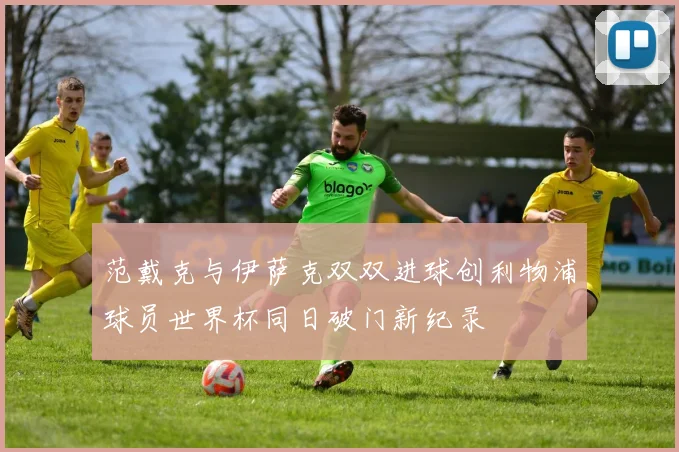 范戴克与伊萨克双双进球创利物浦球员世界杯同日破门新纪录