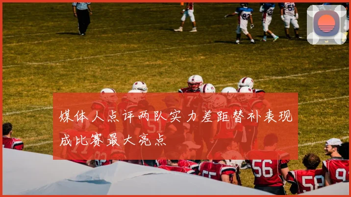 媒体人点评两队实力差距替补表现成比赛最大亮点
