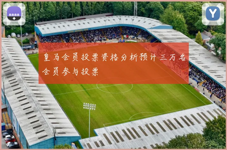 皇马会员投票资格分析预计三万名会员参与投票