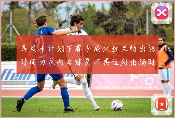 乌度卡计划下赛季减少杜兰特出场时间力求两名球员不再位列出场时间前五