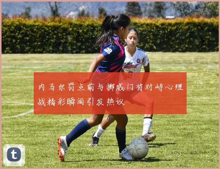 内马尔罚点前与挪威门将对峙心理战精彩瞬间引发热议