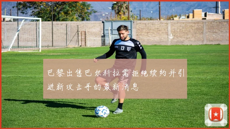巴黎出售巴尔科拉需拒绝续约并引进新攻击手的最新消息