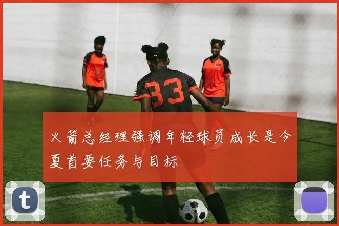 火箭总经理强调年轻球员成长是今夏首要任务与目标