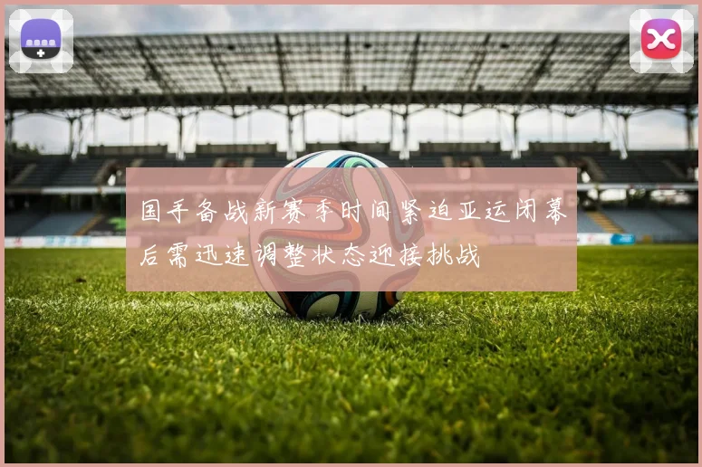 国手备战新赛季时间紧迫亚运闭幕后需迅速调整状态迎接挑战