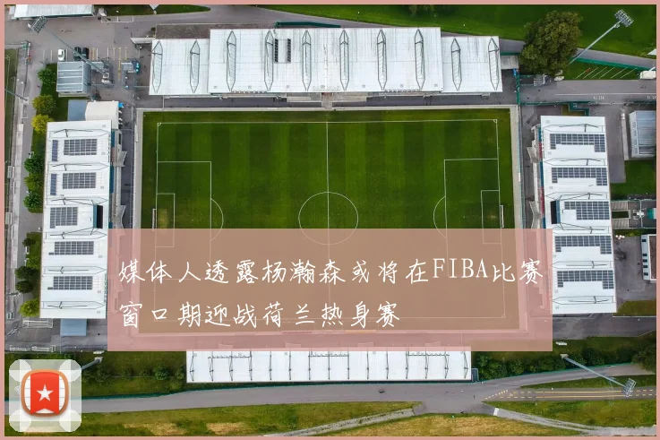 媒体人透露杨瀚森或将在FIBA比赛窗口期迎战荷兰热身赛
