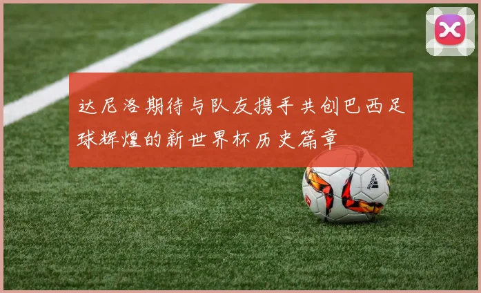 达尼洛期待与队友携手共创巴西足球辉煌的新世界杯历史篇章