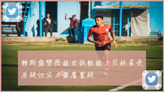 赖斯盛赞图赫尔执教能力贝林虽受质疑但实力毋庸置疑